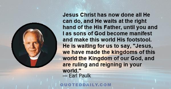 Jesus Christ has now done all He can do, and He waits at the right hand of the His Father, until you and I as sons of God become manifest and make this world His footstool. He is waiting for us to say, Jesus, we have