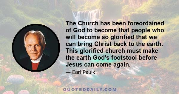 The Church has been foreordained of God to become that people who will become so glorified that we can bring Christ back to the earth. This glorified church must make the earth God's footstool before Jesus can come