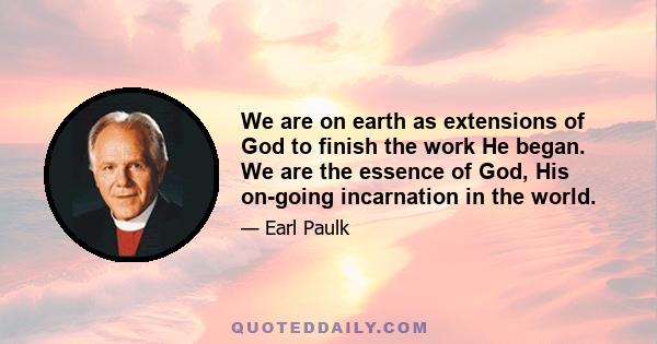 We are on earth as extensions of God to finish the work He began. We are the essence of God, His on-going incarnation in the world.