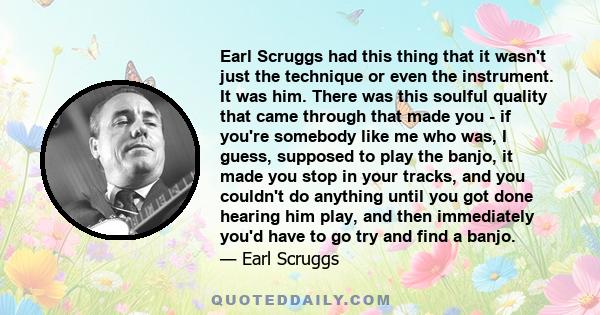 Earl Scruggs had this thing that it wasn't just the technique or even the instrument. It was him. There was this soulful quality that came through that made you - if you're somebody like me who was, I guess, supposed to 