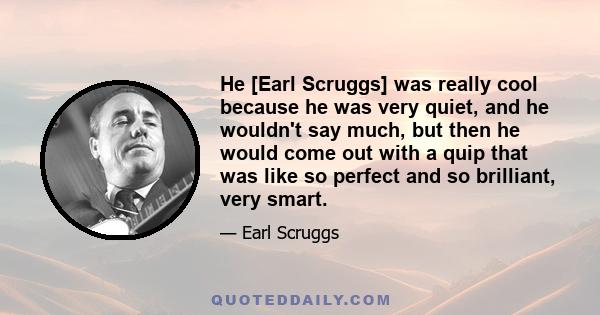 He [Earl Scruggs] was really cool because he was very quiet, and he wouldn't say much, but then he would come out with a quip that was like so perfect and so brilliant, very smart.