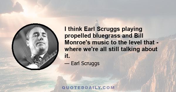 I think Earl Scruggs playing propelled bluegrass and Bill Monroe's music to the level that - where we're all still talking about it.