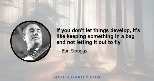 If you don't let things develop, it's like keeping something in a bag and not letting it out to fly