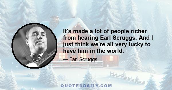 It's made a lot of people richer from hearing Earl Scruggs. And I just think we're all very lucky to have him in the world.