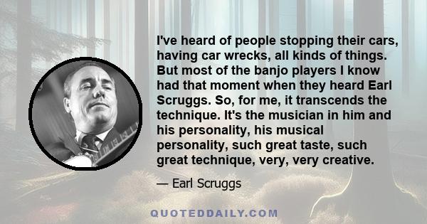 I've heard of people stopping their cars, having car wrecks, all kinds of things. But most of the banjo players I know had that moment when they heard Earl Scruggs. So, for me, it transcends the technique. It's the