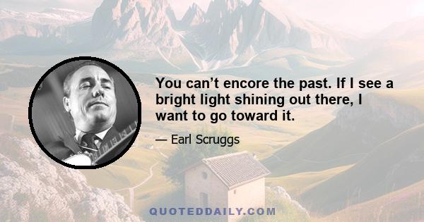 You can’t encore the past. If I see a bright light shining out there, I want to go toward it.