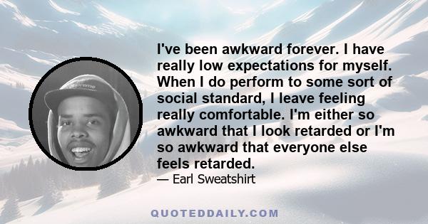 I've been awkward forever. I have really low expectations for myself. When I do perform to some sort of social standard, I leave feeling really comfortable. I'm either so awkward that I look retarded or I'm so awkward