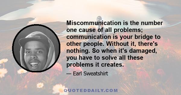 Miscommunication is the number one cause of all problems; communication is your bridge to other people. Without it, there's nothing. So when it's damaged, you have to solve all these problems it creates.