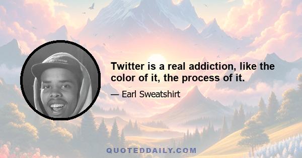 Twitter is a real addiction, like the color of it, the process of it.