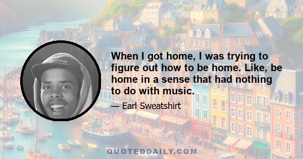 When I got home, I was trying to figure out how to be home. Like, be home in a sense that had nothing to do with music.