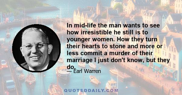 In mid-life the man wants to see how irresistible he still is to younger women. How they turn their hearts to stone and more or less commit a murder of their marriage I just don't know, but they do.