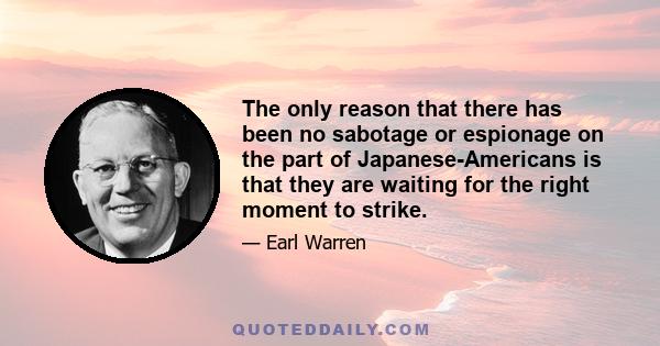 The only reason that there has been no sabotage or espionage on the part of Japanese-Americans is that they are waiting for the right moment to strike.