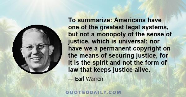 To summarize: Americans have one of the greatest legal systems, but not a monopoly of the sense of justice, which is universal; nor have we a permanent copyright on the means of securing justice, for it is the spirit