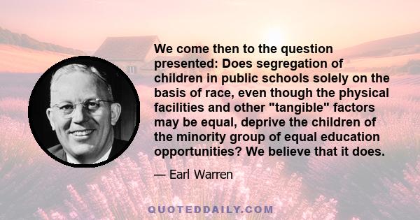 We come then to the question presented: Does segregation of children in public schools solely on the basis of race, even though the physical facilities and other tangible factors may be equal, deprive the children of