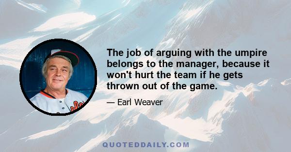 The job of arguing with the umpire belongs to the manager, because it won't hurt the team if he gets thrown out of the game.