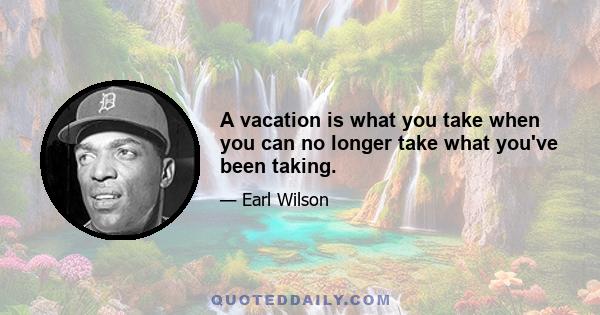 A vacation is what you take when you can no longer take what you've been taking.