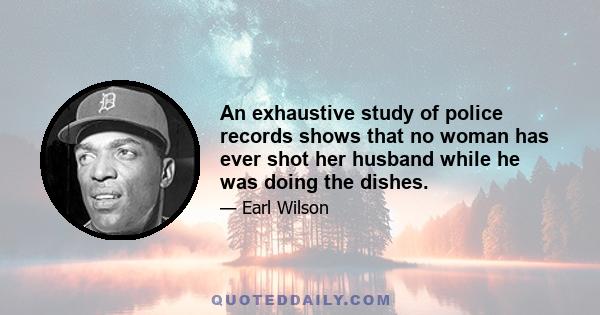 An exhaustive study of police records shows that no woman has ever shot her husband while he was doing the dishes.