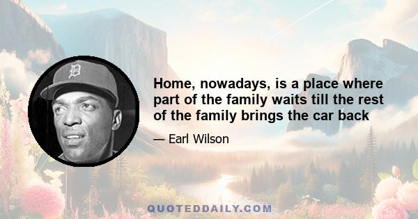 Home, nowadays, is a place where part of the family waits till the rest of the family brings the car back