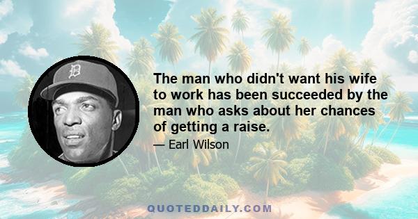 The man who didn't want his wife to work has been succeeded by the man who asks about her chances of getting a raise.