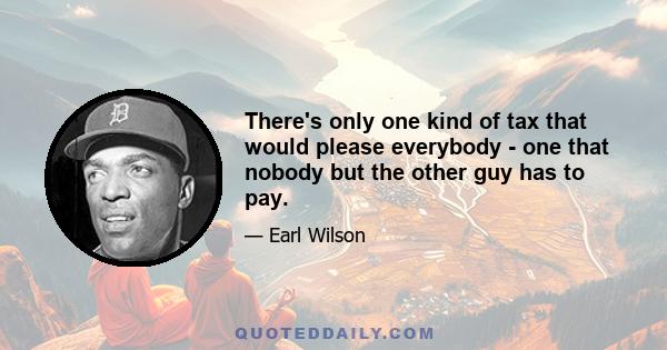 There's only one kind of tax that would please everybody - one that nobody but the other guy has to pay.