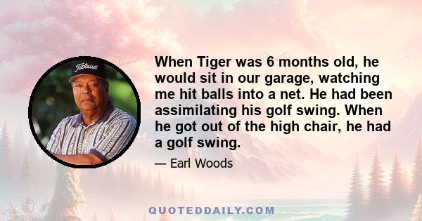 When Tiger was 6 months old, he would sit in our garage, watching me hit balls into a net. He had been assimilating his golf swing. When he got out of the high chair, he had a golf swing.