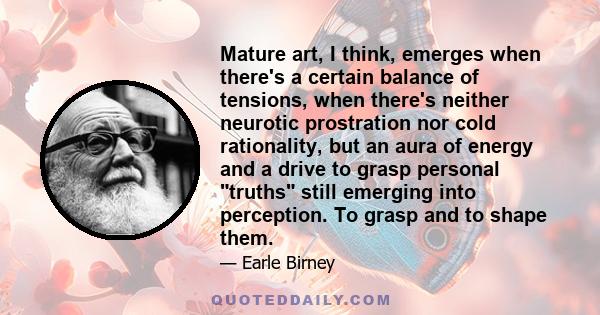 Mature art, I think, emerges when there's a certain balance of tensions, when there's neither neurotic prostration nor cold rationality, but an aura of energy and a drive to grasp personal truths still emerging into