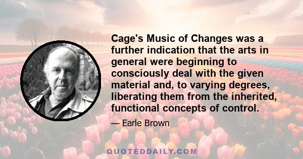 Cage's Music of Changes was a further indication that the arts in general were beginning to consciously deal with the given material and, to varying degrees, liberating them from the inherited, functional concepts of