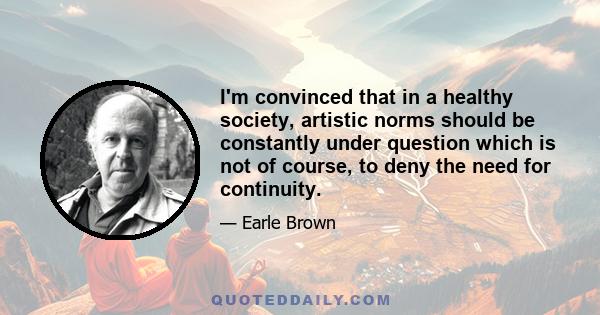 I'm convinced that in a healthy society, artistic norms should be constantly under question which is not of course, to deny the need for continuity.