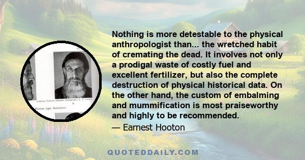 Nothing is more detestable to the physical anthropologist than... the wretched habit of cremating the dead. It involves not only a prodigal waste of costly fuel and excellent fertilizer, but also the complete