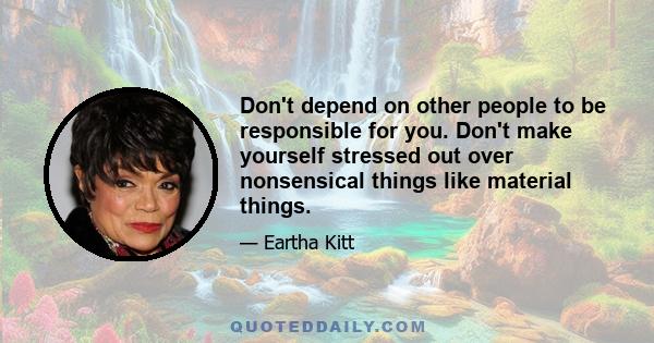 Don't depend on other people to be responsible for you. Don't make yourself stressed out over nonsensical things like material things.