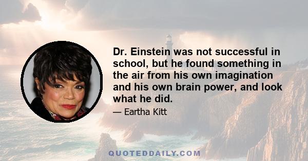 Dr. Einstein was not successful in school, but he found something in the air from his own imagination and his own brain power, and look what he did.