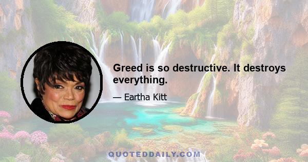 Greed is so destructive. It destroys everything.