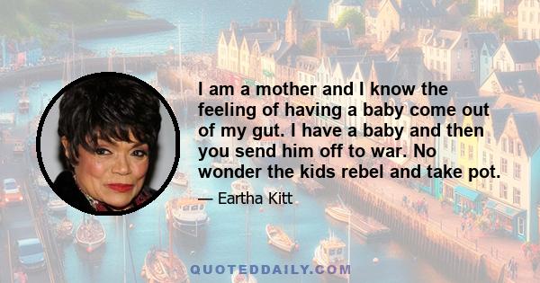 I am a mother and I know the feeling of having a baby come out of my gut. I have a baby and then you send him off to war. No wonder the kids rebel and take pot.