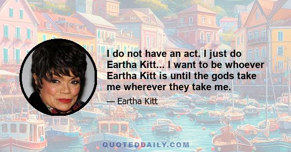 I do not have an act. I just do Eartha Kitt... I want to be whoever Eartha Kitt is until the gods take me wherever they take me.