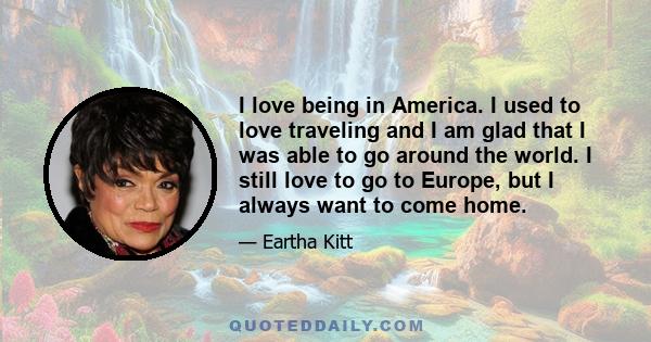 I love being in America. I used to love traveling and I am glad that I was able to go around the world. I still love to go to Europe, but I always want to come home.