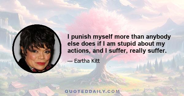 I punish myself more than anybody else does if I am stupid about my actions, and I suffer, really suffer.