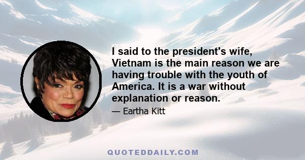 I said to the president's wife, Vietnam is the main reason we are having trouble with the youth of America. It is a war without explanation or reason.