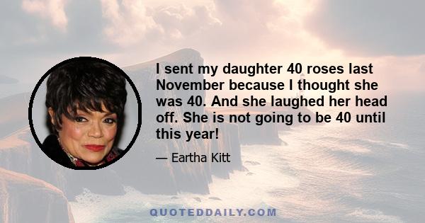 I sent my daughter 40 roses last November because I thought she was 40. And she laughed her head off. She is not going to be 40 until this year!