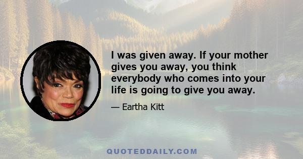 I was given away. If your mother gives you away, you think everybody who comes into your life is going to give you away.