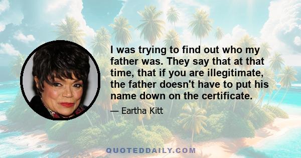 I was trying to find out who my father was. They say that at that time, that if you are illegitimate, the father doesn't have to put his name down on the certificate.