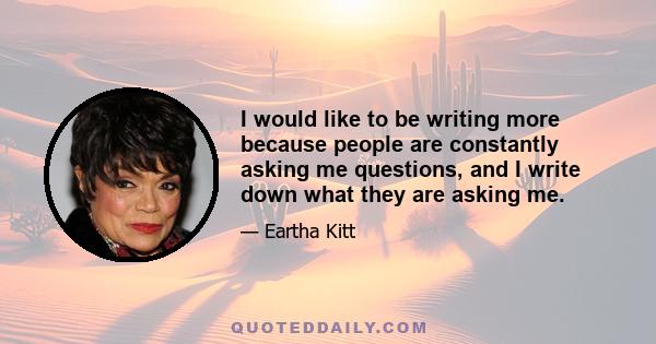 I would like to be writing more because people are constantly asking me questions, and I write down what they are asking me.