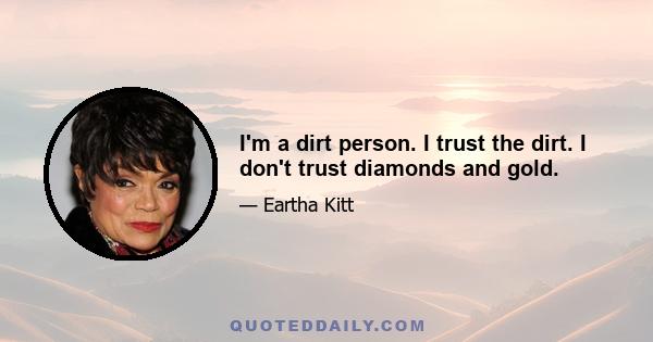 I'm a dirt person. I trust the dirt. I don't trust diamonds and gold.