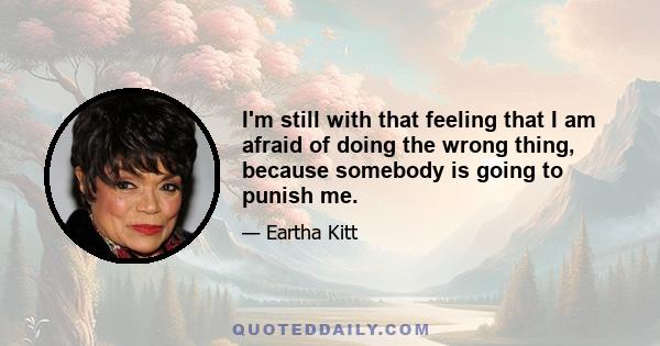 I'm still with that feeling that I am afraid of doing the wrong thing, because somebody is going to punish me.