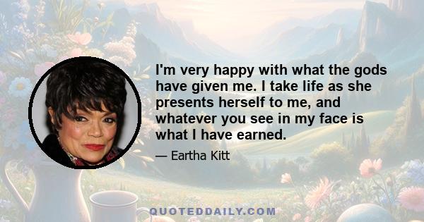 I'm very happy with what the gods have given me. I take life as she presents herself to me, and whatever you see in my face is what I have earned.