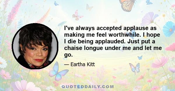 I've always accepted applause as making me feel worthwhile. I hope I die being applauded. Just put a chaise longue under me and let me go.