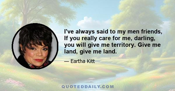 I've always said to my men friends, If you really care for me, darling, you will give me territory. Give me land, give me land.