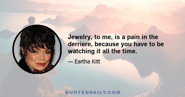 Jewelry, to me, is a pain in the derriere, because you have to be watching it all the time.