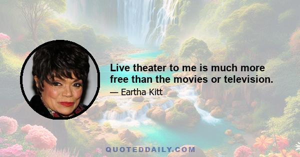 Live theater to me is much more free than the movies or television.