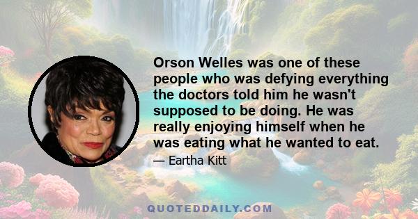 Orson Welles was one of these people who was defying everything the doctors told him he wasn't supposed to be doing. He was really enjoying himself when he was eating what he wanted to eat.