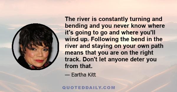 The river is constantly turning and bending and you never know where it's going to go and where you'll wind up. Following the bend in the river and staying on your own path means that you are on the right track. Don't